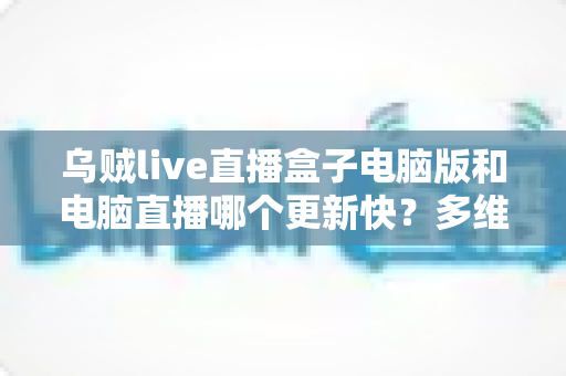 乌贼live直播盒子电脑版和电脑直播哪个更新快？多维度深度对比帮你找到最优直播方案
