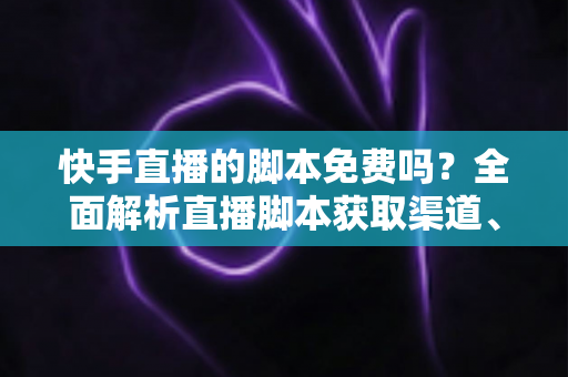 快手直播的脚本免费吗？全面解析直播脚本获取渠道、成本真相与创作技巧全攻略