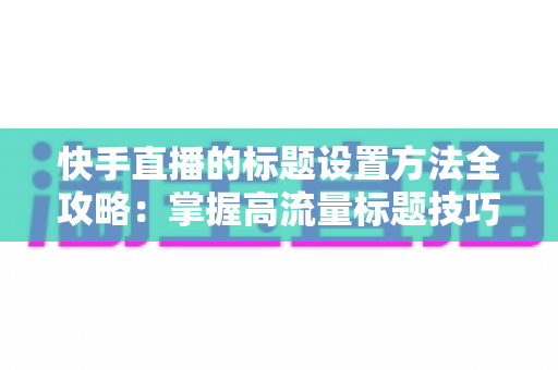 快手直播的标题设置方法全攻略:掌握高流量标题技巧,让你的直播间人气翻倍 快手直播的标题设置方法全攻略:掌握高流量标题技巧,让你的直播间人气翻倍