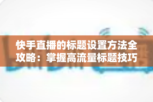 快手直播的标题设置方法全攻略:掌握高流量标题技巧,让你的直播间人气翻倍 快手直播的标题设置方法全攻略:掌握高流量标题技巧,让你的直播间人气翻倍