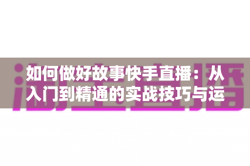 如何做好故事快手直播:从入门到精通的实战技巧与运营全攻略 如何做好故事快手直播:从入门到精通的实战技巧与运营全攻略