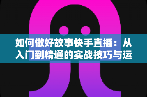 如何做好故事快手直播:从入门到精通的实战技巧与运营全攻略 如何做好故事快手直播:从入门到精通的实战技巧与运营全攻略