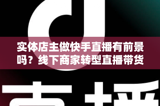 实体店主做快手直播有前景吗?线下商家转型直播带货的机遇、挑战与实操全解析 实体店主做快手直播有前景吗?线下商家转型直播带货的机遇、挑战与实操全解析