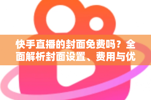 快手直播的封面免费吗?全面解析封面设置、费用与优化技巧 快手直播的封面免费吗?全面解析封面设置、费用与优化技巧