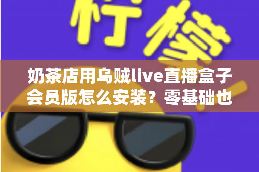 奶茶店用乌贼live直播盒子会员版怎么安装?零基础也能学会的完整安装与运营指南 奶茶店用乌贼live直播盒子会员版怎么安装?零基础也能学会的完整安装与运营指南