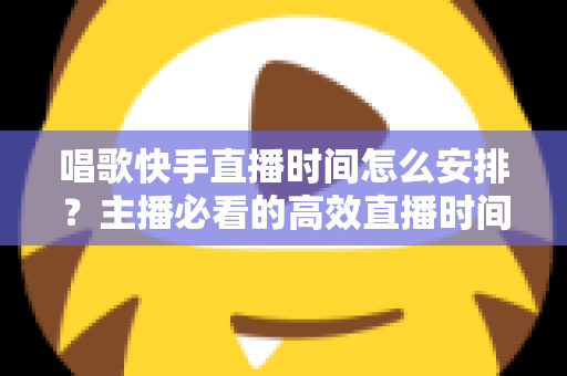 唱歌快手直播时间怎么安排？主播必看的高效直播时间规划指南