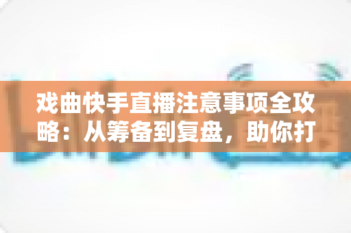 戏曲快手直播注意事项全攻略：从筹备到复盘，助你打造高人气戏曲直播间