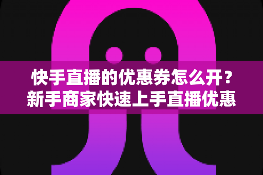 快手直播的优惠券怎么开？新手商家快速上手直播优惠券营销全攻略