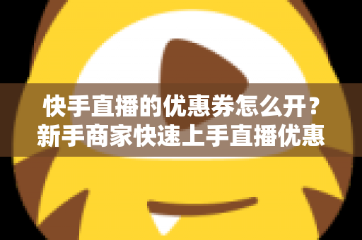 快手直播的优惠券怎么开？新手商家快速上手直播优惠券营销全攻略