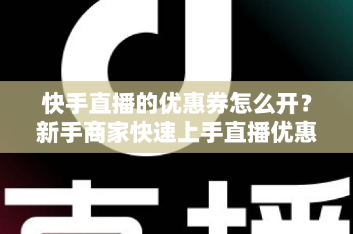 快手直播的优惠券怎么开？新手商家快速上手直播优惠券营销全攻略