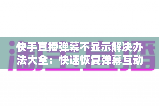 快手直播弹幕不显示解决办法大全：快速恢复弹幕互动的完整实用指南