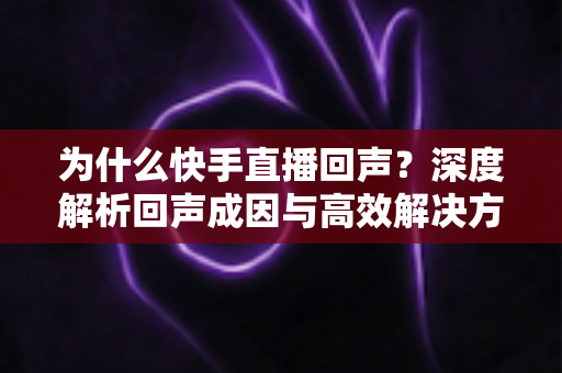 为什么快手直播回声？深度解析回声成因与高效解决方法全指南