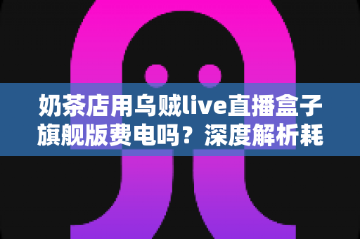 奶茶店用乌贼live直播盒子旗舰版费电吗？深度解析耗电问题与用电成本