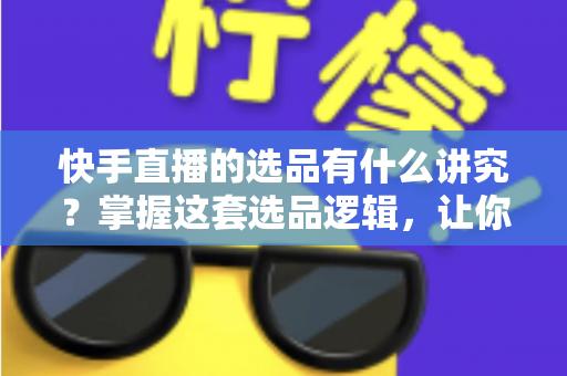 快手直播的选品有什么讲究？掌握这套选品逻辑，让你的直播间销量稳步提升