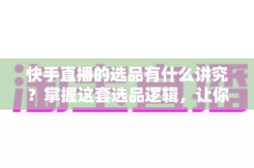 快手直播的选品有什么讲究？掌握这套选品逻辑，让你的直播间销量稳步提升