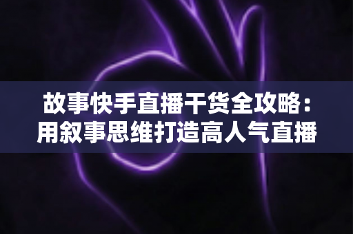 故事快手直播干货全攻略:用叙事思维打造高人气直播间的实战指南 故事快手直播干货全攻略:用叙事思维打造高人气直播间的实战指南