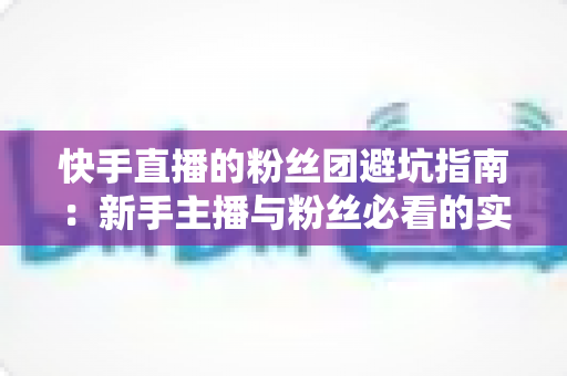 快手直播的粉丝团避坑指南：新手主播与粉丝必看的实用干货