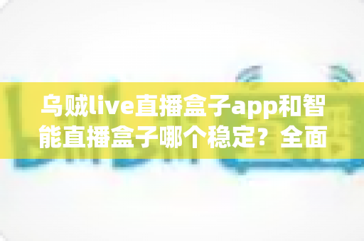 乌贼live直播盒子app和智能直播盒子哪个稳定？全面对比分析助你做出正确选择