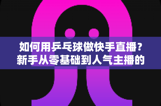 如何用乒乓球做快手直播?新手从零基础到人气主播的全流程实战指南 如何用乒乓球做快手直播?新手从零基础到人气主播的全流程实战指南