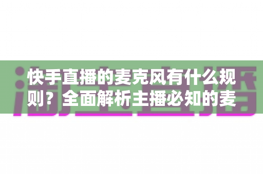 快手直播的麦克风有什么规则?全面解析主播必知的麦克风使用规范与避坑指南 快手直播的麦克风有什么规则?全面解析主播必知的麦克风使用规范与避坑指南