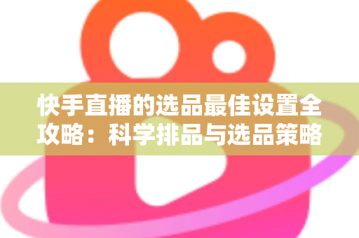快手直播的选品最佳设置全攻略：科学排品与选品策略，助你打造高转化直播间
