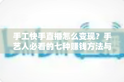 手工快手直播怎么变现?手艺人必看的七种赚钱方法与实战指南 手工快手直播怎么变现?手艺人必看的七种赚钱方法与实战指南
