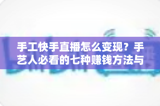 手工快手直播怎么变现?手艺人必看的七种赚钱方法与实战指南 手工快手直播怎么变现?手艺人必看的七种赚钱方法与实战指南