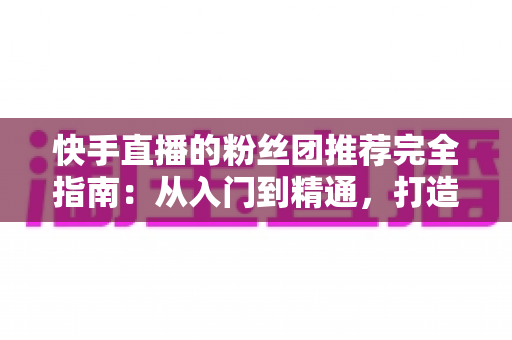 快手直播的粉丝团推荐完全指南:从入门到精通,打造属于你的忠实粉丝阵地 快手直播的粉丝团推荐完全指南:从入门到精通,打造属于你的忠实粉丝阵地