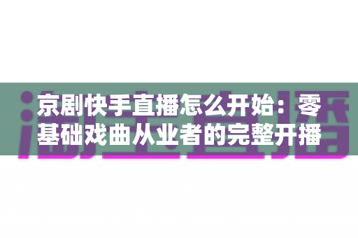 京剧快手直播怎么开始：零基础戏曲从业者的完整开播指南与实战攻略