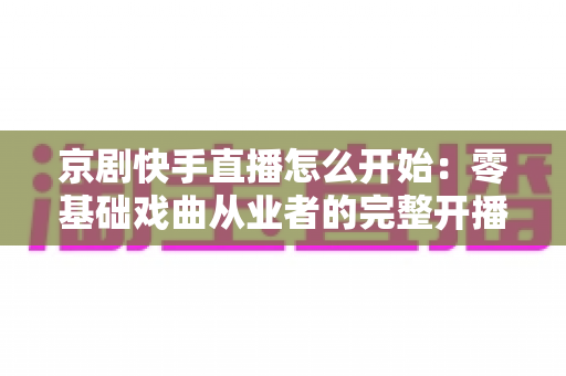 京剧快手直播怎么开始：零基础戏曲从业者的完整开播指南与实战攻略