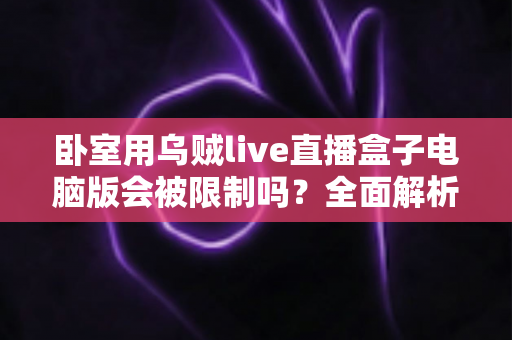 卧室用乌贼live直播盒子电脑版会被限制吗？全面解析使用限制、常见风险与实用避坑指南