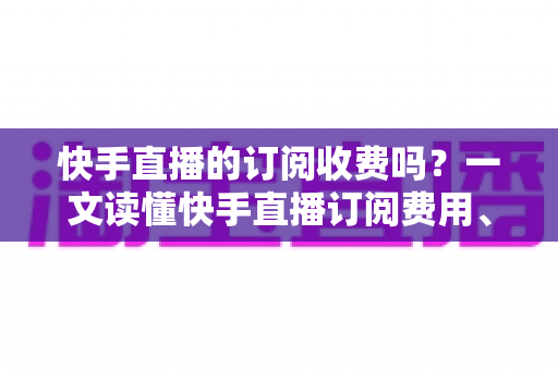 快手直播的订阅收费吗？一文读懂快手直播订阅费用、专属权益与操作全攻略