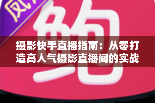 摄影快手直播指南:从零打造高人气摄影直播间的实战教程 摄影快手直播指南:从零打造高人气摄影直播间的实战教程