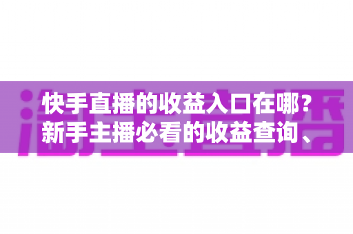 快手直播的收益入口在哪？新手主播必看的收益查询、提现流程与涨收益全攻略