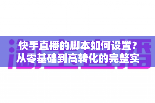 快手直播的脚本如何设置?从零基础到高转化的完整实操指南 快手直播的脚本如何设置?从零基础到高转化的完整实操指南