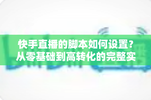 快手直播的脚本如何设置?从零基础到高转化的完整实操指南 快手直播的脚本如何设置?从零基础到高转化的完整实操指南