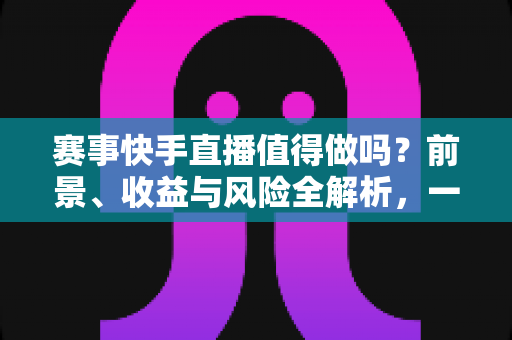 赛事快手直播值得做吗？前景、收益与风险全解析，一文看懂快手赛事直播的机遇