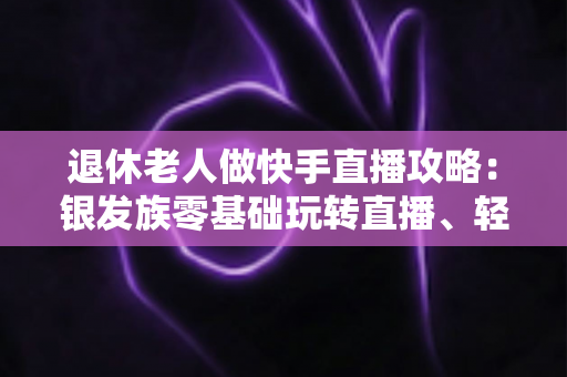 退休老人做快手直播攻略：银发族零基础玩转直播、轻松涨粉变现的全流程指南
