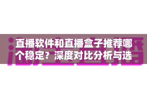 直播软件和直播盒子推荐哪个稳定？深度对比分析与选购全指南