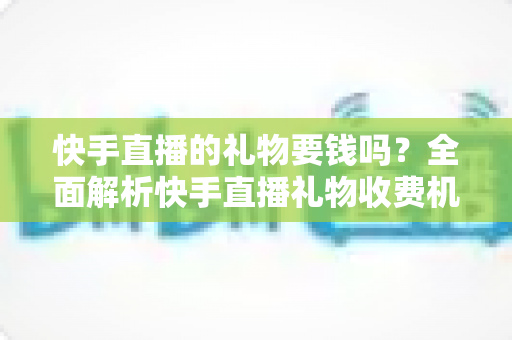 快手直播的礼物要钱吗?全面解析快手直播礼物收费机制与理性消费指南 快手直播的礼物要钱吗?全面解析快手直播礼物收费机制与理性消费指南