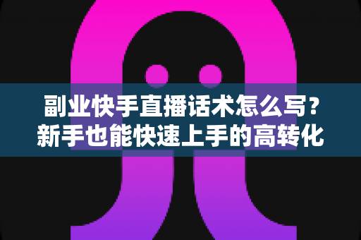 副业快手直播话术怎么写?新手也能快速上手的高转化直播话术全攻略 副业快手直播话术怎么写?新手也能快速上手的高转化直播话术全攻略