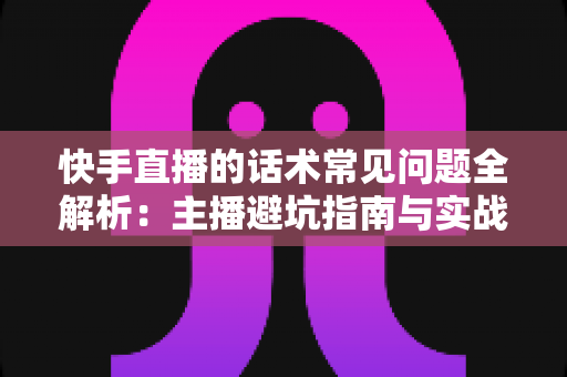 快手直播的话术常见问题全解析：主播避坑指南与实战优化方案