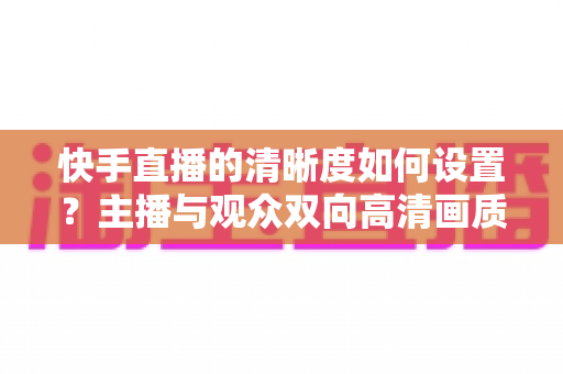快手直播的清晰度如何设置?主播与观众双向高清画质调校全攻略 快手直播的清晰度如何设置?主播与观众双向高清画质调校全攻略