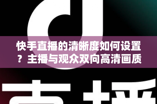 快手直播的清晰度如何设置?主播与观众双向高清画质调校全攻略 快手直播的清晰度如何设置?主播与观众双向高清画质调校全攻略