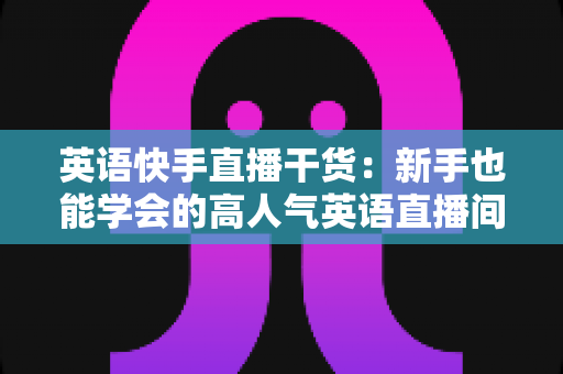 英语快手直播干货：新手也能学会的高人气英语直播间实战指南