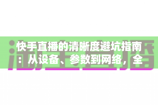 快手直播的清晰度避坑指南:从设备、参数到网络,全方位帮你告别模糊画质 快手直播的清晰度避坑指南:从设备、参数到网络,全方位帮你告别模糊画质