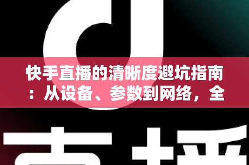 快手直播的清晰度避坑指南：从设备、参数到网络，全方位帮你告别模糊画质