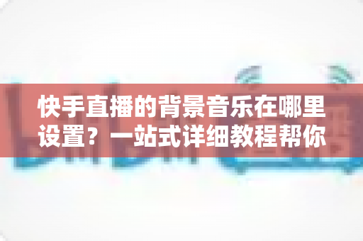 快手直播的背景音乐在哪里设置？一站式详细教程帮你轻松搞定直播配乐