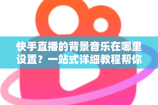 快手直播的背景音乐在哪里设置？一站式详细教程帮你轻松搞定直播配乐