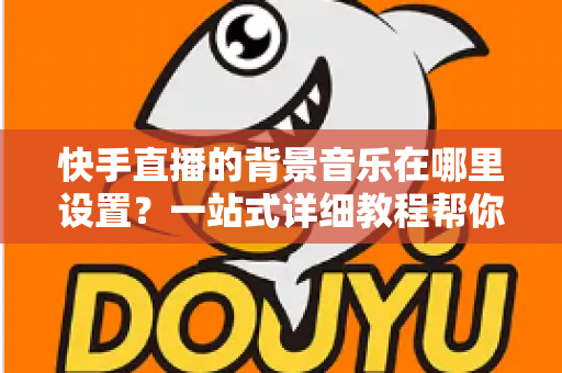快手直播的背景音乐在哪里设置？一站式详细教程帮你轻松搞定直播配乐